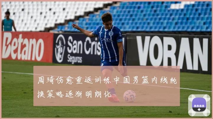 周琦伤愈重返训练中国男篮内线轮换策略逐渐明朗化