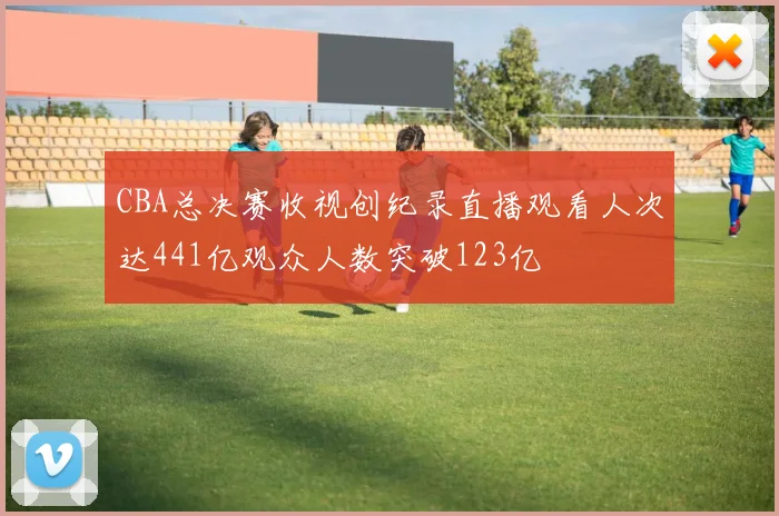 CBA总决赛收视创纪录直播观看人次达441亿观众人数突破123亿