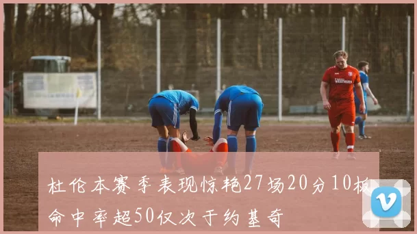 杜伦本赛季表现惊艳27场20分10板命中率超50仅次于约基奇