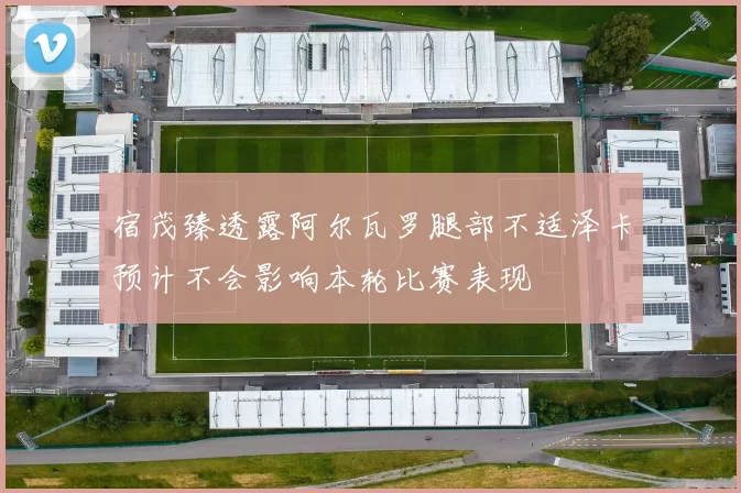 宿茂臻透露阿尔瓦罗腿部不适泽卡预计不会影响本轮比赛表现