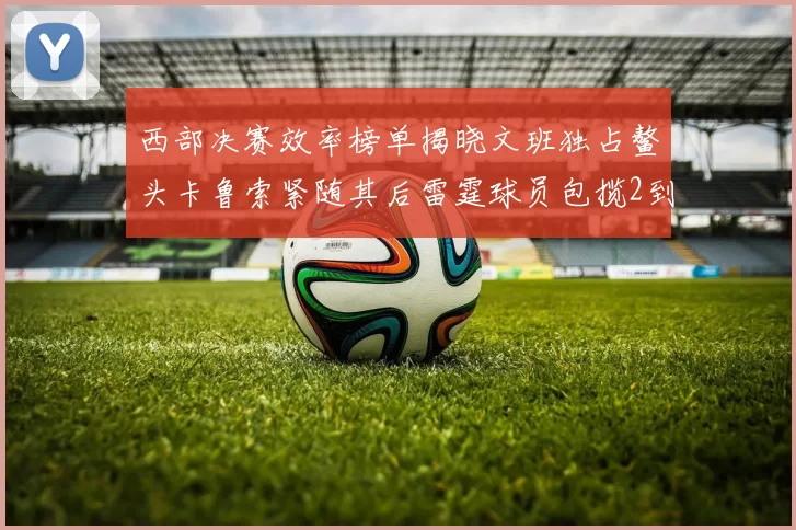 西部决赛效率榜单揭晓文班独占鳌头卡鲁索紧随其后雷霆球员包揽2到5名