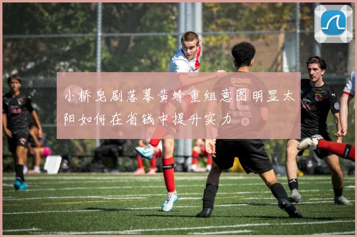 小桥皂剧落幕黄蜂重组意图明显太阳如何在省钱中提升实力