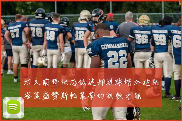 尤文前锋状态低迷却进球增加迪纳塔莱盛赞斯帕莱蒂的执教才能
