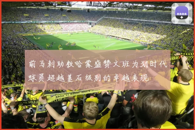 前马刺助教哈蒙盛赞文班为划时代球员超越基石级别的卓越表现