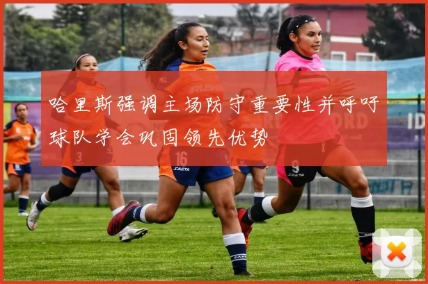 哈里斯强调主场防守重要性并呼吁球队学会巩固领先优势