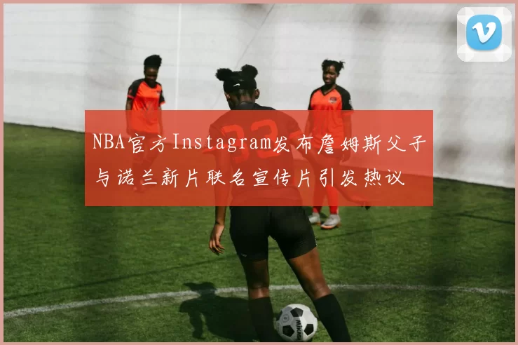 NBA官方Instagram发布詹姆斯父子与诺兰新片联名宣传片引发热议