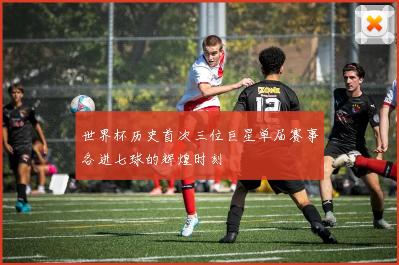 世界杯历史首次三位巨星单届赛事各进七球的辉煌时刻