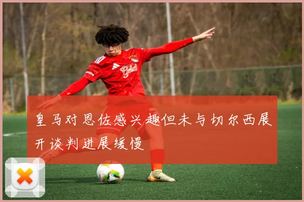 皇马对恩佐感兴趣但未与切尔西展开谈判进展缓慢