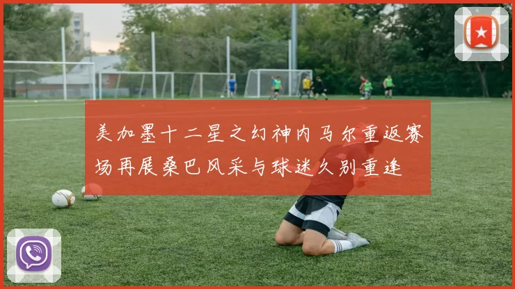 美加墨十二星之幻神内马尔重返赛场再展桑巴风采与球迷久别重逢