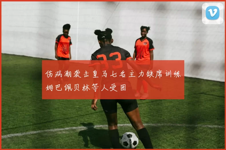 伤病潮袭击皇马七名主力缺席训练姆巴佩贝林等人受困