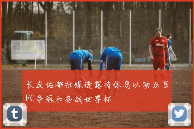 长友佑都社媒透露将休息以助东京FC争冠和备战世界杯