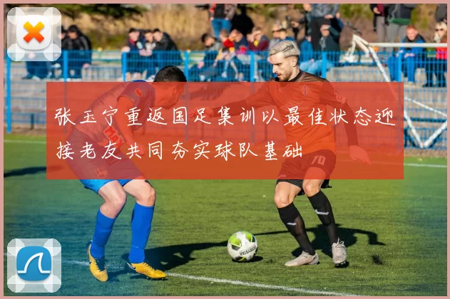 张玉宁重返国足集训以最佳状态迎接老友共同夯实球队基础