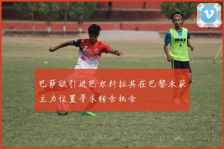 巴萨欲引进巴尔科拉其在巴黎未获主力位置寻求转会机会