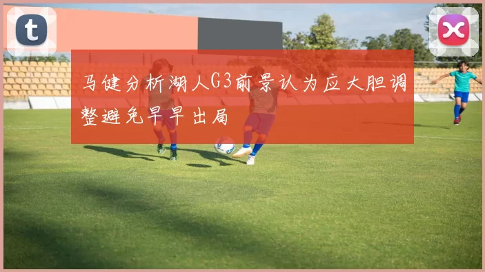 马健分析湖人G3前景认为应大胆调整避免早早出局