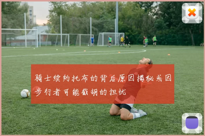 骑士续约托布的背后原因揭秘或因步行者可能截胡的担忧