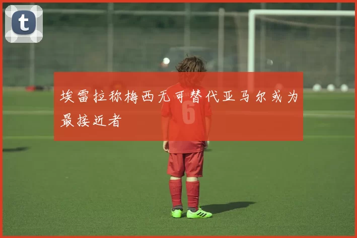 埃雷拉称梅西无可替代亚马尔或为最接近者