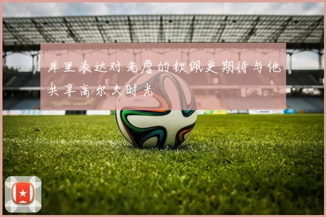 库里表达对老詹的钦佩更期待与他共享高尔夫时光