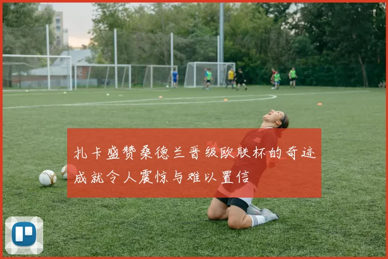 扎卡盛赞桑德兰晋级欧联杯的奇迹成就令人震惊与难以置信