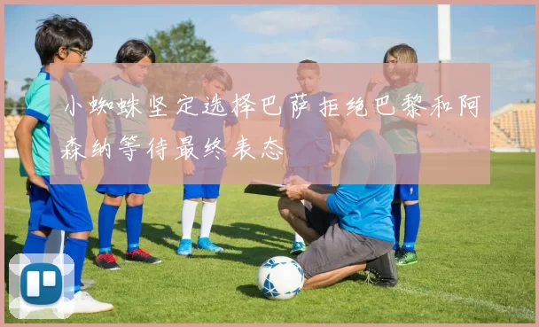 小蜘蛛坚定选择巴萨拒绝巴黎和阿森纳等待最终表态