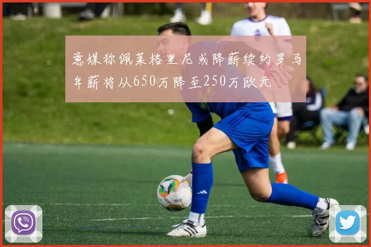 意媒称佩莱格里尼或降薪续约罗马年薪将从650万降至250万欧元