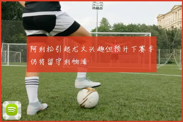 阿利松引起尤文兴趣但预计下赛季仍将留守利物浦