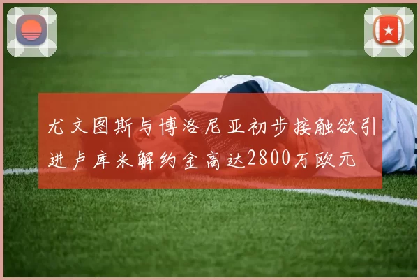 尤文图斯与博洛尼亚初步接触欲引进卢库米解约金高达2800万欧元