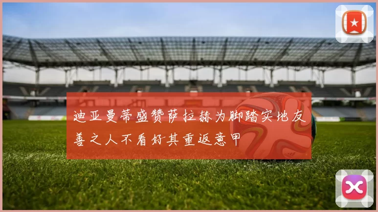 迪亚曼蒂盛赞萨拉赫为脚踏实地友善之人不看好其重返意甲