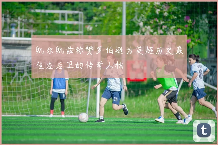 凯尔凯兹称赞罗伯逊为英超历史最佳左后卫的传奇人物