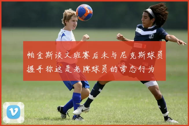 帕金斯谈文班赛后未与尼克斯球员握手称这是老牌球员的常态行为